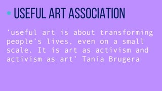 ? Useful Art Association
useful art is about transforming
peoples lives, even on a small
scale. It is art as activism and
activism as art Tania Brugera
 