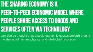 The sharingeconomyis a
peer-to-peereconomicmodel where
peopleshareaccesstogoodsand
services oftenvia technology
can also be thought of as a socio-economic ecosystem built around
the sharing of human, physical and intellectual resources
 