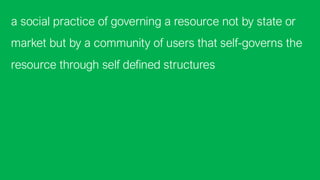 a social practice of governing a resource not by state or
market but by a community of users that self-governs the
resource through self defined structures
 