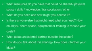 ? What resources do you have that could be shared? physical
space / skills / knowledge / transportation / other
? What do you need and how might you access it?
? Is there anyone else that might need what you need? How
could you share space, equipment or training to reduce your
costs?
? What about an external partner outside the sector?
? How do you talk about this sharing? How does it further your
ideas?
 