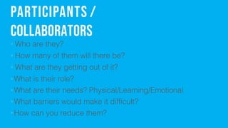 Participants /
Collaborators
? Who are they?
? How many of them will there be?
? What are they getting out of it?
?What is their role?
?What are their needs? Physical/Learning/Emotional
?What barriers would make it difficult?
?How can you reduce them?
 