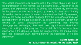 Nathan Jurgenson
The Social Photo: On Photography and Social Media
The social photo finds its purpose not in the image object itself but in
the transmission of the moment as it presents itself. Circulation is the
content and experience is what is offered and shared. By diminishing
the importance of the media object, by making it close to or literally
disposable, social photos recentre communication itself. By removing
some of the heavy conceptual baggage from the term photography, we
can better think of images as speech, as gesture, as breath. Better than
thinking of social photography as something that involves
photographers exchanging their work, we might instead describe it
simply as talking or hanging out. The social photos central cultural
importance is the degree to which the images frame, the media object
itself, has dissolved away, leaving behind the substance of life and
experience.
 