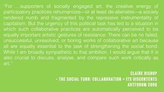 Claire Bishop
C The Social Turn: Collaboration + its Discontents
Artforum 2006
For supporters of socially engaged art, the creative energy of
participatory practices rehumanizesor at least de-alienatesa society
rendered numb and fragmented by the repressive instrumentality of
capitalism. But the urgency of this political task has led to a situation in
which such collaborative practices are automatically perceived to be
equally important artistic gestures of resistance: There can be no failed,
unsuccessful, unresolved, or boring works of collaborative art because
all are equally essential to the task of strengthening the social bond.
While I am broadly sympathetic to that ambition, I would argue that it is
also crucial to discuss, analyse, and compare such work critically as
art.
 