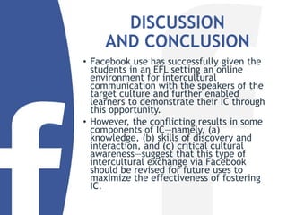 DISCUSSION
AND CONCLUSION
• Facebook use has successfully given the
students in an EFL setting an online
environment for intercultural
communication with the speakers of the
target culture and further enabled
learners to demonstrate their IC through
this opportunity.
• However, the conflicting results in some
components of IC—namely, (a)
knowledge, (b) skills of discovery and
interaction, and (c) critical cultural
awareness—suggest that this type of
intercultural exchange via Facebook
should be revised for future uses to
maximize the effectiveness of fostering
IC.
 