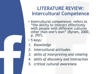 LITERATURE REVIEW:
Intercultural Competence
• Intercultural competence refers to
“the ability to interact effectively
with people with different cultures
other than one’s own” (Byram, 2000,
p. 297).
• 5 keys:
1. Knowledge
2. intercultural attitudes
3. skills of interpreting and relating
4. skills of discovery and interaction
5. critical cultural awareness
 