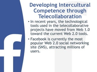 Developing Intercultural
Competence through
Telecollaboration
• In recent years, the technological
tools used in the telecollaborative
projects have moved from Web 1.0
toward the current Web 2.0 tools.
• Facebook is currently the most
popular Web 2.0 social networking
site (SNS), attracting millions of
users.
 