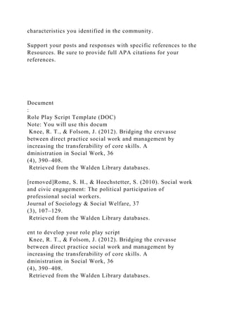 characteristics you identified in the community.
Support your posts and responses with specific references to the
Resources. Be sure to provide full APA citations for your
references.
Document
:
Role Play Script Template (DOC)
Note: You will use this docum
Knee, R. T., & Folsom, J. (2012). Bridging the crevasse
between direct practice social work and management by
increasing the transferability of core skills. A
dministration in Social Work, 36
(4), 390–408.
Retrieved from the Walden Library databases.
[removed]Rome, S. H., & Hoechstetter, S. (2010). Social work
and civic engagement: The political participation of
professional social workers.
Journal of Sociology & Social Welfare, 37
(3), 107–129.
Retrieved from the Walden Library databases.
ent to develop your role play script
Knee, R. T., & Folsom, J. (2012). Bridging the crevasse
between direct practice social work and management by
increasing the transferability of core skills. A
dministration in Social Work, 36
(4), 390–408.
Retrieved from the Walden Library databases.
 