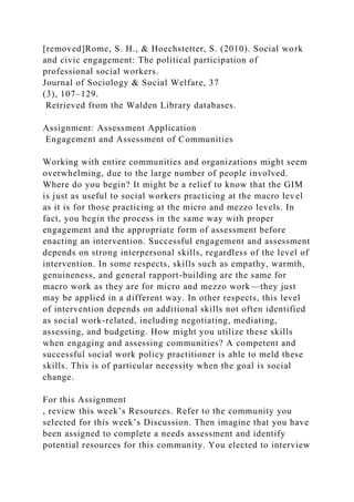 [removed]Rome, S. H., & Hoechstetter, S. (2010). Social work
and civic engagement: The political participation of
professional social workers.
Journal of Sociology & Social Welfare, 37
(3), 107–129.
Retrieved from the Walden Library databases.
Assignment: Assessment Application
Engagement and Assessment of Communities
Working with entire communities and organizations might seem
overwhelming, due to the large number of people involved.
Where do you begin? It might be a relief to know that the GIM
is just as useful to social workers practicing at the macro level
as it is for those practicing at the micro and mezzo levels. In
fact, you begin the process in the same way with proper
engagement and the appropriate form of assessment before
enacting an intervention. Successful engagement and assessment
depends on strong interpersonal skills, regardless of the level of
intervention. In some respects, skills such as empathy, warmth,
genuineness, and general rapport-building are the same for
macro work as they are for micro and mezzo work—they just
may be applied in a different way. In other respects, this level
of intervention depends on additional skills not often identified
as social work-related, including negotiating, mediating,
assessing, and budgeting. How might you utilize these skills
when engaging and assessing communities? A competent and
successful social work policy practitioner is able to meld these
skills. This is of particular necessity when the goal is social
change.
For this Assignment
, review this week’s Resources. Refer to the community you
selected for this week’s Discussion. Then imagine that you have
been assigned to complete a needs assessment and identify
potential resources for this community. You elected to interview
 