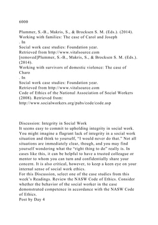 6000
Plummer, S.-B., Makris, S., & Brocksen S. M. (Eds.). (2014).
Working with families: The case of Carol and Joseph
. In
Social work case studies: Foundation year.
Retrieved from http://www.vitalsource.com
[removed]Plummer, S.-B., Makris, S., & Brocksen S. M. (Eds.).
(2014).
Working with survivors of domestic violence: The case of
Charo
. In
Social work case studies: Foundation year.
Retrieved from http://www.vitalsource.com
Code of Ethics of the National Association of Social Workers
(2008). Retrieved from:
http://www.socialworkers.org/pubs/code/code.asp
Discussion: Integrity in Social Work
It seems easy to commit to upholding integrity in social work.
You might imagine a flagrant lack of integrity in a social work
situation and think to yourself, “I would never do that.” Not all
situations are immediately clear, though, and you may find
yourself wondering what the “right thing to do” really is. In
cases like this, it can be helpful to have a trusted colleague or
mentor to whom you can turn and confidentially share your
concern. It is also critical, however, to keep a keen eye on your
internal sense of social work ethics.
For this Discussion, select one of the case studies from this
week’s Readings. Review the NASW Code of Ethics. Consider
whether the behavior of the social worker in the case
demonstrated competence in accordance with the NASW Code
of Ethics.
Post by Day 4
 