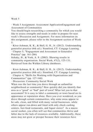 Week 5
· Week 5 Assignment: Assessment ApplicationEngagement and
Assessment of Communities
You should begin researching a community for which you would
like to assess strengths and needs in order to prepare for next
week’s Discussion and Assignment. For more information on
this assignment, please refer to the Assignment section of Week
5.
· Kirst-Ashman, K. K., & Hull, G. H., Jr. (2012). Understanding
generalist practice (6th ed.). Stamford, CT: Cengage Learning.
· Chapter 5, "Engagement and Assessment in Generalist
Practice" (pp. 161-206)
Itzhaky, H., & York, A. S. (2002). Showing results in
community organization. Social Work, 47(2), 125-131.
Retrieved from the Walden Library databases.
· Kirst-Ashman, K. K., & Hull, G. H., Jr. (2012). Understanding
generalist practice (6th ed.). Stamford, CT: Cengage Learning.
· Chapter 4, "Skills for Working with Organizations and
Communities” (pp. 127-160)
· Discussion: Community Social Work
When was the last time you drove through an unfamiliar
neighborhood or community? How quickly did you identify that
area as a “good” or “bad” part of town? What led you to that
assessment? It is easy to label a community or town based on its
appearance or reputation alone. Have you ever wondered, as you
drove through certain communities, why some areas appear to
be safe, clean, and filled with many varied businesses, while
others appear run-down and lined with only check cashing
centers, fast-food restaurants, and liquor stores? As a macro
social worker, you often will see that communities thrive and
falter due to the lack of resources available. Additionally, these
areas may not grow or prosper because their resources have
 