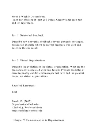 Week 5 Weekly Discussions:
Each part must be at least 250 words. Clearly label each part
and list references.
Part 1: Nonverbal Feedback
Describe how nonverbal feedback conveys powerful messages.
Provide an example where nonverbal feedback was used and
describe the end result.
Psrt 2: Virtual Organizations
Describe the evolution of the virtual organization. What are the
pros and cons associated with this design? Provide examples of
three technological devices/concepts that have had the greatest
impact on virtual organizations.
Required Resources:
Text
Baack, D. (2017).
Organizational behavior
(2nd ed.). Retrieved from
https://ashford.content.edu
· Chapter 9: Communication in Organizations
 