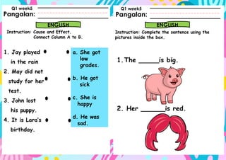 Pangalan:
Instruction: Cause and Effect.
Connect Column A to B.
Pangalan:
ENGLISH ENGLISH
Instruction: Complete the sentence using the
pictures inside the box.
Q1 week5 Q1 week5
1. Jay played
in the rain
2. May did not
study for her
test.
3. John lost
his puppy.
4. It is Lara’s
birthday.
a. She got
low
grades.
b. He got
sick
c. She is
happy
d. He was
sad.
1.The _____is big.
2. Her ______is red.
 