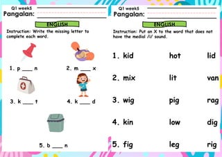 Pangalan:
Instruction: Write the missing letter to
complete each word.
Pangalan:
ENGLISH ENGLISH
Instruction: Put an X to the word that does not
have the medial /i/ sound.
Q1 week5 Q1 week5
1. p ___ n 2. m ___ x
3. k ___ t 4. k ___ d
5. b ___ n
1. kid hot lid
2. mix lit van
3. wig pig rag
4. kin low dig
5. fig leg rig
 