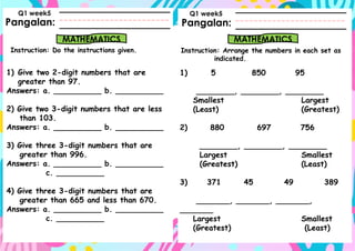 Pangalan:
Instruction: Do the instructions given.
Pangalan:
MATHEMATICS MATHEMATICS
Instruction: Arrange the numbers in each set as
indicated.
Q1 week5 Q1 week5
1) Give two 2-digit numbers that are
greater than 97.
Answers: a. __________ b. __________
2) Give two 3-digit numbers that are less
than 103.
Answers: a. __________ b. __________
3) Give three 3-digit numbers that are
greater than 996.
Answers: a. __________ b. __________
c. __________
4) Give three 3-digit numbers that are
greater than 665 and less than 670.
Answers: a. __________ b. __________
c. __________
1) 5 850 95
________, ________, ________
Smallest Largest
(Least) (Greatest)
2) 880 697 756
________, ________, ________
Largest Smallest
(Greatest) (Least)
3) 371 45 49 389
_______, _______, _______,
_______
Largest Smallest
(Greatest) (Least)
 