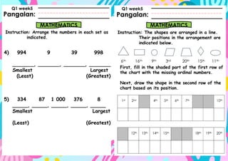 Pangalan:
Instruction: Arrange the numbers in each set as
indicated.
Pangalan:
MATHEMATICS MATHEMATICS
Instruction: The shapes are arranged in a line.
Their positions in the arrangement are
indicated below.
Q1 week5 Q1 week5
First, fill in the shaded part of the first row of
the chart with the missing ordinal numbers.
Next, draw the shape in the second row of the
chart based on its position.
4) 994 9 39 998
_______, _______, _______, _______
Smallest Largest
(Least) (Greatest)
5) 334 87 1 000 376 8
_____, _____, _____, _____, _____
Smallest Largest
(Least) (Greatest)
 