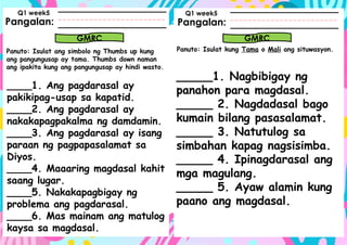 Pangalan:
Panuto: Isulat ang simbolo ng Thumbs up kung
ang pangungusap ay tama. Thumbs down naman
ang ipakita kung ang pangungusap ay hindi wasto.
Pangalan:
GMRC GMRC
Q1 week5 Q1 week5
Panuto: Isulat kung Tama o Mali ang situwasyon.
____1. Ang pagdarasal ay
pakikipag-usap sa kapatid.
____2. Ang pagdarasal ay
nakakapagpakalma ng damdamin.
____3. Ang pagdarasal ay isang
paraan ng pagpapasalamat sa
Diyos.
____4. Maaaring magdasal kahit
saang lugar.
____5. Nakakapagbigay ng
problema ang pagdarasal.
____6. Mas mainam ang matulog
kaysa sa magdasal.
_____1. Nagbibigay ng
panahon para magdasal.
_____ 2. Nagdadasal bago
kumain bilang pasasalamat.
_____ 3. Natutulog sa
simbahan kapag nagsisimba.
_____ 4. Ipinagdarasal ang
mga magulang.
_____ 5. Ayaw alamin kung
paano ang magdasal.
 