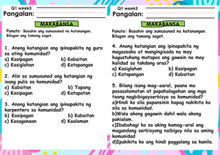 Pangalan:
Panuto: Basahin ang sumusunod na katanungan.
Bilugan ang tamang sagot.
Pangalan:
MAKABANSA MAKABANSA
Panuto: Basahin ang sumusunod na katanungan.
Bilugan ang tamang sagot.
Q1 week5 Q1 week5
1. Anong katangian ang ipinapakita ng guro
sa ating komunidad?
a) Kasipagan b) Kabaitan
c) Kasiglahan d) Katapangan
2. Alin sa sumusunod ang katangian ng
isang pulis sa komunidad?
a) Kabaitan b) Tapang
c) Kasipagan d) Katapatan
3. Anong katangian ang ipinapakita ng
karpentero sa komunidad?
b) Kasipagan b) Kabaitan
c) Kasaganaan d) Kaalaman
4. Anong katangian ang ipinapakita ng
magsasaka at mangingisada na may
kagustuhang matapos ang gawain na may
kalidad sa takdang oras?
a) Kasiglahan b) Kasipagan
c) Katapangan d) Kabaitan
5. Bilang isang mag-aaral, paano mo
pasasalamatan at papahalagahan ang mga
taong nagbibigayserbisyo sa komunidad?
a)Hindi ko sila papansinin kapag nakikita ko
sila sa komunidad.
b)Wala akong gagawin dahil wala akong
pakialam.
c)Ibabahagi ko sa aking kamag-aral ang
magandang serbisyong naibigay nila sa aming
komunidad
d)Ipakikita ko ang hindi paggalang sa kanila.
 