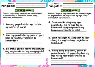 Pangalan:
Panuto: Sagutin ang sumusunod na tanong tungkol
sa pagkakatulad at pagkakaiba ng mga taong
naninirahan sa komunidad.
Pangalan:
MAKABANSA MAKABANSA
Panuto: Sagutin ang sumusunod na tanong tungkol
sa pagkakatulad at pagkakaiba ng mga taong
naninirahan sa komunidad.
Q1 week5 Q1 week5
1. Ano ang pagkakatulad ng trabaho
ng doktor at nars?
2. Ano ang pakakaiba ng pulis at guro
ukol sa kanilang tungkulin sa
komunidad?
3. Sa anong gawain naging magkatulad
ang magsasaka at ang mangingisda?
4. Paano nakakatulong ang mga
pagkakaiba-iba ng mga tao sa
komunidad upang mapanatili ang
kaayusan at kaunlaran nito?
5. Bakit kailangan na gampanan ng ibat
-ibang tao ang kanilang tungkulin sa
komunidad?
6. Bilang isang mag-aaral, paano mo
pasasalamatan at papahalagahan ang
mga taong nagbibigayserbisyo sa
komunidad?
 