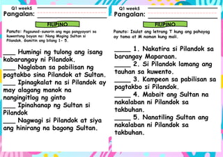 Pangalan:
Panuto: Pagsunod-sunorin ang mga pangyayari sa
kuwentong bayan na: Nang Maging Sultan si
Pilandok. Gamitin ang bilang 1- 5.
Pangalan:
FILIPINO FILIPINO
Panuto: Isulat ang letrang T kung ang pahayag
ay tama at M naman kung mali.
Q1 week5 Q1 week5
___ Humingi ng tulong ang isang
kabarangay ni Pilandok.
___ Naglaban sa pabilisan ng
pagtakbo sina Pilandok at Sultan.
___ Ipinagkalat na si Pilandok ay
may alagang manok na
nangingitlog ng ginto
___ Ipinahanap ng Sultan si
Pilandok
___ Nagwagi si Pilandok at siya
ang hinirang na bagong Sultan.
____ 1. Nakatira si Pilandok sa
barangay Maparaan.
____ 2. Si Pilandok lamang ang
tauhan sa kuwento.
____ 3. Kampeon sa pabilisan sa
pagtakbo si Pilandok.
____ 4. Mabait ang Sultan na
nakalaban ni Pilandok sa
takbuhan.
____ 5. Nanatiling Sultan ang
nakalaban ni Pilandok sa
takbuhan.
 