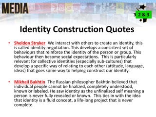 Identity Construction Quotes
• Sheldon Stryker We interact with others to create an identity, this
is called identity negotiation. This develops a consistent set of
behaviours that reinforce the identity of the person or group. This
behaviour then become social expectations. This is particularly
relevant for collective identities (especially sub-cultures) that
develop a specific way of relating to each other (attitude, language,
ideas) that goes some way to helping construct our identity.
• Mikhail Bakhtin The Russian philosopher Bakhtin believed that
individual people cannot be finalized, completely understood,
known or labeled. He saw identity as the unfinalised self meaning a
person is never fully revealed or known. This ties in with the idea
that identity is a fluid concept, a life-long project that is never
complete.
2 & 3
 