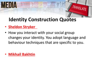 • Sheldon Stryker
• How you interact with your social group
changes your identity. You adopt language and
behaviour techniques that are specific to you.
• Mikhail Bakhtin
Identity Construction Quotes
 