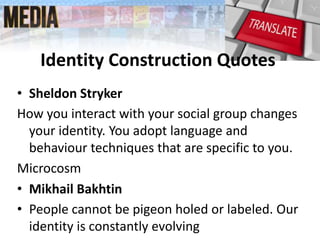 Identity Construction Quotes
• Sheldon Stryker
How you interact with your social group changes
your identity. You adopt language and
behaviour techniques that are specific to you.
Microcosm
• Mikhail Bakhtin
• People cannot be pigeon holed or labeled. Our
identity is constantly evolving
 