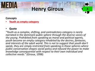 Henry Giroux
Concepts
• Youth as empty category
• Quote
“Youth as a complex, shifting, and contradictory category is rarely
narrated in the dominant public sphere through the diverse voices of
the young. Prohibited from speaking as moral and political agents,
youth become an empty category inhabited by the desires, fantasies,
and interests of the adult world. This is not to suggest that youth don't
speak, they are simply restricted from speaking in those spheres where
public conversation shapes social policy and refused the power to make
knowledge consequential with respect to their own individual and
collective needs.” (Giroux, 1998)
4
 