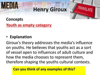 Henry Giroux
Concepts
Youth as empty category
• Explanation
Giroux's theory addresses the media's influence
on youths. He believes that youths act as a sort
of vessel open to influences of adult culture and
how the media chooses to represent them,
therefore shaping the youths cultural contexts.
Can you think of any examples of this?
 