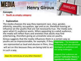 Henry Giroux
Concepts
• Youth as empty category
• Explanation
The media chooses the way they represent race, class, gender,
ethnicity, sexuality, occupation, age and so on, therefore leaving an
influence on the youths that are not necessarily true. The media acts
upon what it's audience wants. When appealing to a adult audience,
the media will reflect fears and anxieties that adults may find
entertaining, therefore giving an unrealistic view on youths.
Giroux suggests that the media influences them in a certain way as
youths are so impressionable, for example, if they
are represented as loud and abusive in films, they
will act on this because they are being told to act
in such a way.
Does this remind you of any other theories?
Hegemony – The bourgeoisie
reinforcing their own dominant
ideologies on audiences and
not being challenged.
Suggests that audiences are
passive? Cultivation theory or
hypodermic needle theory?
 