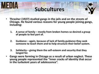Subcultures
• Thrasher (1927) studied gangs in the jails and on the streets of
Chicago. He found various reasons for young people joining gangs,
including:
1. A sense of family – mostly from broken homes so desired a group
of people to feel part of.
2. Guidance – again, because of lack of family guidance they seek
someone to teach them and to help structure their belief system.
3. Solidarity – giving them the self-esteem and security that they
longed for.
• Gangs were forming in Chicago as a result of urban neglect. These
young people represented the “inner cracks of identity that occur
in the turbulent years of adolescence”.
 