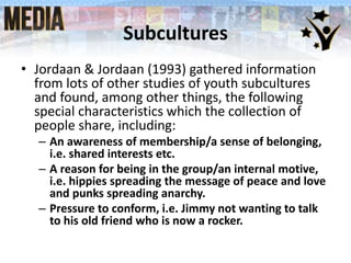 Subcultures
• Jordaan & Jordaan (1993) gathered information
from lots of other studies of youth subcultures
and found, among other things, the following
special characteristics which the collection of
people share, including:
– An awareness of membership/a sense of belonging,
i.e. shared interests etc.
– A reason for being in the group/an internal motive,
i.e. hippies spreading the message of peace and love
and punks spreading anarchy.
– Pressure to conform, i.e. Jimmy not wanting to talk
to his old friend who is now a rocker.
 