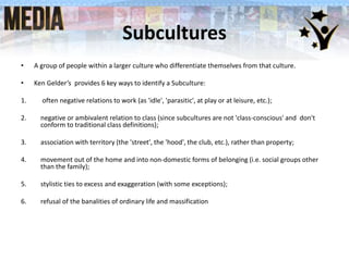 Subcultures
• A group of people within a larger culture who differentiate themselves from that culture.
• Ken Gelder’s provides 6 key ways to identify a Subculture:
1. often negative relations to work (as 'idle', 'parasitic', at play or at leisure, etc.);
2. negative or ambivalent relation to class (since subcultures are not 'class-conscious' and don't
conform to traditional class definitions);
3. association with territory (the 'street', the 'hood', the club, etc.), rather than property;
4. movement out of the home and into non-domestic forms of belonging (i.e. social groups other
than the family);
5. stylistic ties to excess and exaggeration (with some exceptions);
6. refusal of the banalities of ordinary life and massification
 