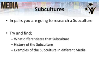 Subcultures
• In pairs you are going to research a Subculture
• Try and find;
– What differentiates that Subculture
– History of the Subculture
– Examples of the Subculture in different Media
 