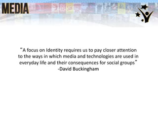 “A focus on Identity requires us to pay closer attention
to the ways in which media and technologies are used in
everyday life and their consequences for social groups”
-David Buckingham
 
