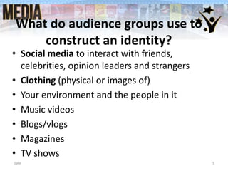 What do audience groups use to
construct an identity?
• Social media to interact with friends,
celebrities, opinion leaders and strangers
• Clothing (physical or images of)
• Your environment and the people in it
• Music videos
• Blogs/vlogs
• Magazines
• TV shows
Date 5
 