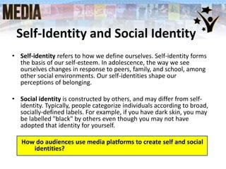 Self-Identity and Social Identity
• Self-identity refers to how we define ourselves. Self-identity forms
the basis of our self-esteem. In adolescence, the way we see
ourselves changes in response to peers, family, and school, among
other social environments. Our self-identities shape our
perceptions of belonging.
• Social identity is constructed by others, and may differ from self-
identity. Typically, people categorize individuals according to broad,
socially-defined labels. For example, if you have dark skin, you may
be labelled "black" by others even though you may not have
adopted that identity for yourself.
How do audiences use media platforms to create self and social
identities?
 