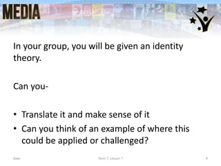 In your group, you will be given an identity
theory.
Can you-
• Translate it and make sense of it
• Can you think of an example of where this
could be applied or challenged?
Date Term ?, Lesson ? 9
 