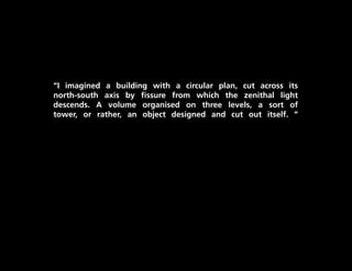 “I imagined a building with a circular plan, cut across its
north-south axis by fissure from which the zenithal light
descends. A volume organised on three levels, a sort of
tower, or rather, an object designed and cut out itself. “
 