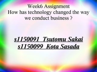 Week6 Assignment
How has technology changed the way
we conduct business ?
s1150091 Tsutomu Sakai
s1150099 Kota Sasada
 