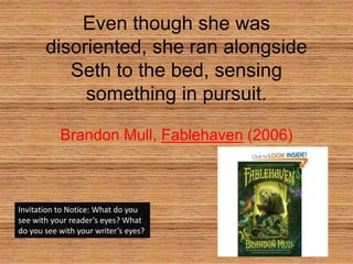 Even though she was disoriented, she ran alongside Seth to the bed, sensing something in pursuit. Brandon Mull, Fablehaven (2006) Invitation to Notice: What do you see with your reader’s eyes? What do you see with your writer’s eyes? 