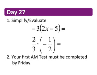 Day	
  27	
  
1. 	
  Simplify/Evaluate:	
  
                    − 3(2 x − 5) =
                     2 ⎛ 1 ⎞
                      ⋅ ⎜ − ⎟ =
                     3 ⎝ 2 ⎠
2. 	
  Your	
  ﬁrst	
  AM	
  Test	
  must	
  be	
  completed	
   	
  
  	
  	
  by	
  Friday.	
  
 