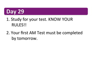 Day	
  29	
  
1. 	
  Study	
  for	
  your	
  test.	
  KNOW	
  YOUR	
   	
  	
   	
   	
  
  	
  	
  RULES!!	
  
2. 	
  Your	
  ﬁrst	
  AM	
  Test	
  must	
  be	
  completed	
   	
  
  	
  	
  by	
  tomorrow.	
  
 