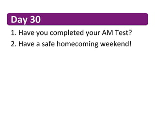 Day	
  30	
  
1. 	
  Have	
  you	
  completed	
  your	
  AM	
  Test?	
  
2. 	
  Have	
  a	
  safe	
  homecoming	
  weekend!	
  
 