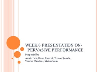 WEEK 6 PRESENTATION ON-    PERVASIVE PERFORMANCE Prepared by Annie Lok, Dana Baasiri, Trevor Roach,  Varsha Thadani, Vivian Kam 