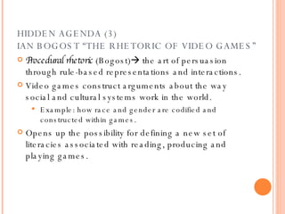 HIDDEN AGENDA (3) IAN BOGOST “THE RHETORIC OF VIDEO GAMES” Procedural rhetoric  (Bogost)   the art of persuasion through rule-based representations and interactions. Video games construct arguments about the way social and cultural systems work in the world. Example: how race and gender are codified and constructed within games. Opens up the possibility for defining a new set of literacies associated with reading, producing and playing games.  