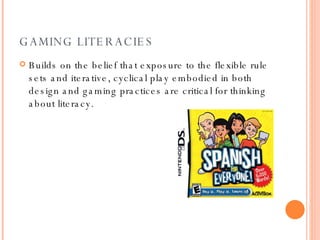 GAMING LITERACIES Builds on the belief that exposure to the flexible rule sets and iterative, cyclical play embodied in both design and gaming practices are critical for thinking about literacy. 