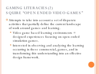 GAMING LITERACIES(2) SQUIRE “OPEN ENDED VIDEO GAMES” Attempts to take into account a set of disparate activities that partially define the current landscape of work around games and learning.  Video game based learning environments = designed experiences focusing on open ended simulation games. Interested in observing and analyzing the learning occurring in these commercial, games, and in transforming this understanding into an effective design framework. 