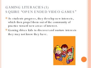 GAMING LITERACIES(3) SQUIRE “OPEN ENDED VIDEO GAMES” As students progress, they develop new interests, which then propel them out of the community of practice toward new areas of interest. Gaming drives kids to discover and nurture interests they may not know   they have. 