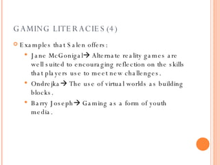 GAMING LITERACIES(4) Examples that Salen offers : Jane McGonigal   Alternate reality games are well suited to encouraging reflection on the skills that players use to meet new challenges. Ondrejka   The use of virtual worlds as building blocks.  Barry Joseph   Gaming as a form of youth media.  
