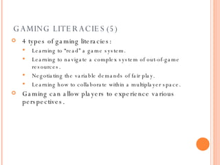GAMING LITERACIES(5) 4 types of gaming literacies: Learning to “read” a game system. Learning to navigate a complex system of out-of-game resources. Negotiating the variable demands of fair play. Learning how to collaborate within a multiplayer space. Gaming can allow players to experience various perspectives. 